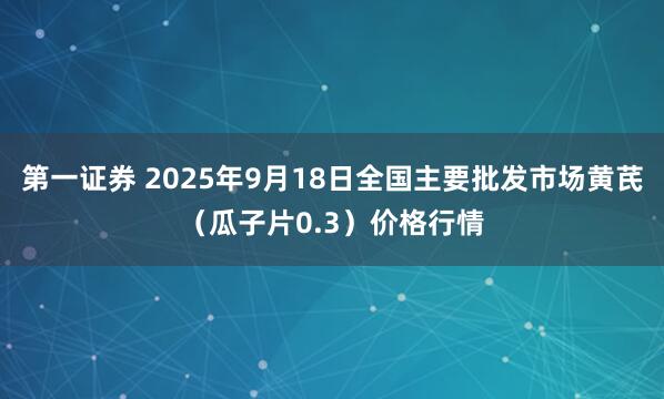 第一证券 2025年9月18日全国主要批发市场黄芪（瓜子片0.3）价格行情