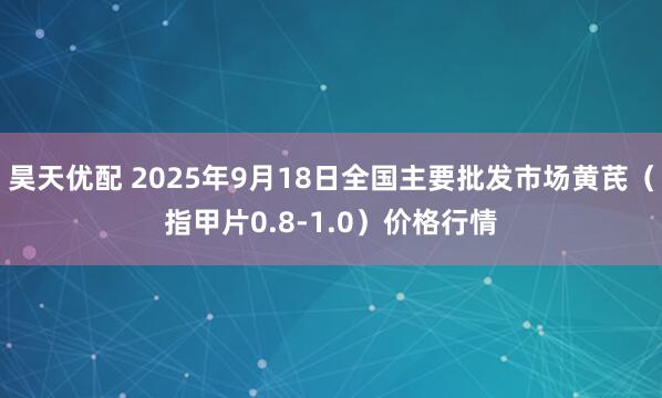 昊天优配 2025年9月18日全国主要批发市场黄芪（指甲片0.8-1.0）价格行情