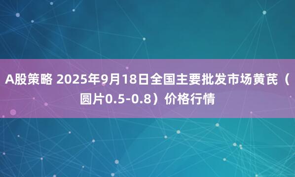 A股策略 2025年9月18日全国主要批发市场黄芪（圆片0.5-0.8）价格行情