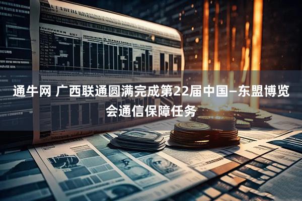 通牛网 广西联通圆满完成第22届中国—东盟博览会通信保障任务