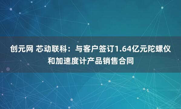 创元网 芯动联科：与客户签订1.64亿元陀螺仪和加速度计产品销售合同