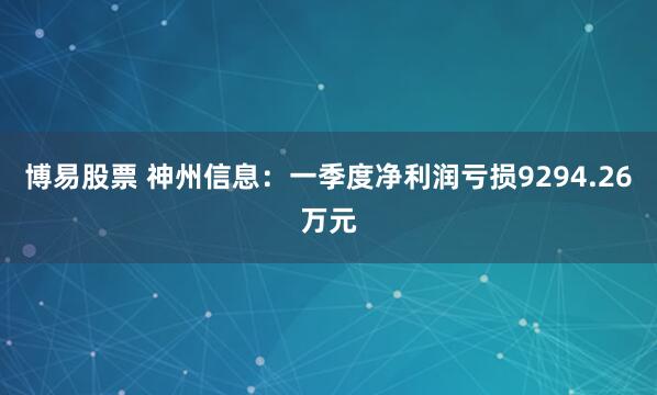 博易股票 神州信息：一季度净利润亏损9294.26万元
