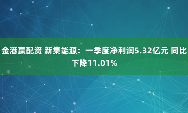 金港赢配资 新集能源：一季度净利润5.32亿元 同比下降11.01%