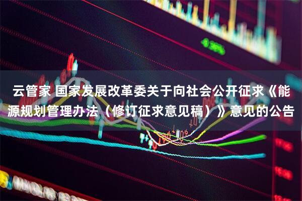云管家 国家发展改革委关于向社会公开征求《能源规划管理办法（修订征求意见稿）》意见的公告