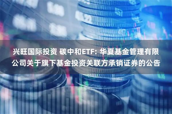 兴旺国际投资 碳中和ETF: 华夏基金管理有限公司关于旗下基金投资关联方承销证券的公告
