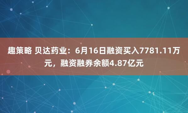 趣策略 贝达药业：6月16日融资买入7781.11万元，融资融券余额4.87亿元