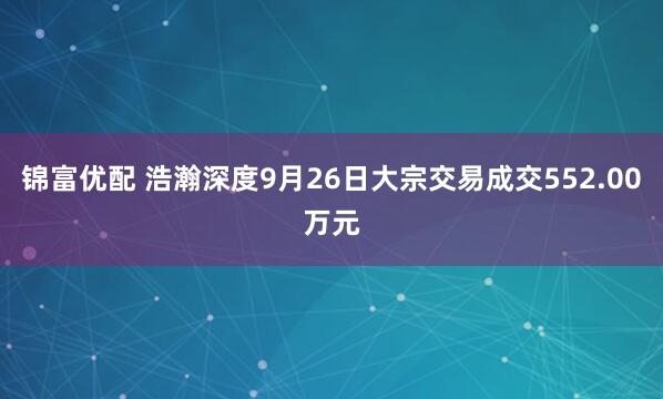 锦富优配 浩瀚深度9月26日大宗交易成交552.00万元