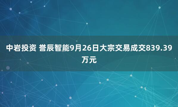 中岩投资 誉辰智能9月26日大宗交易成交839.39万元