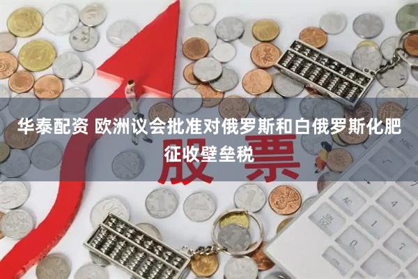 华泰配资 欧洲议会批准对俄罗斯和白俄罗斯化肥征收壁垒税