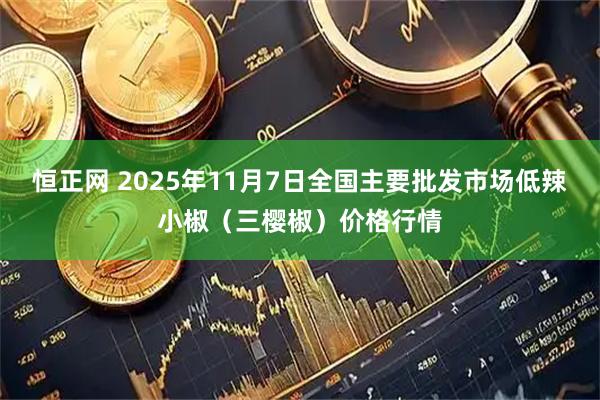 恒正网 2025年11月7日全国主要批发市场低辣小椒（三樱椒）价格行情