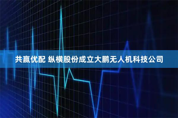 共赢优配 纵横股份成立大鹏无人机科技公司