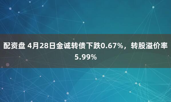 配资盘 4月28日金诚转债下跌0.67%，转股溢价率5.99%