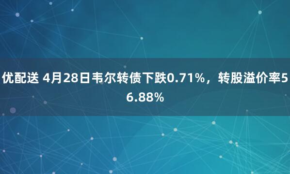 优配送 4月28日韦尔转债下跌0.71%，转股溢价率56.88%