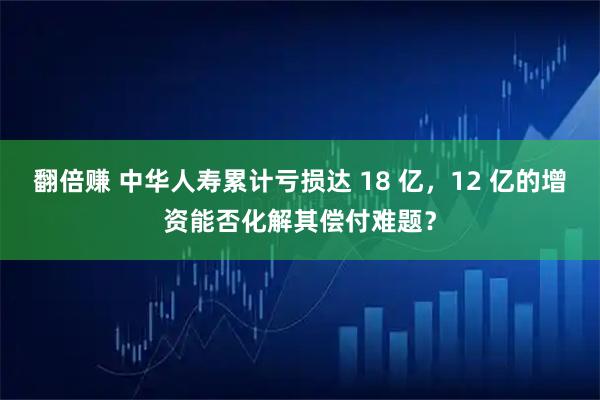 翻倍赚 中华人寿累计亏损达 18 亿，12 亿的增资能否化解其偿付难题？