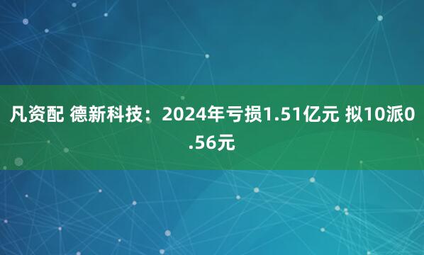 凡资配 德新科技：2024年亏损1.51亿元 拟10派0.56元