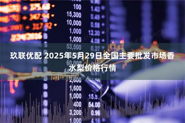 玖联优配 2025年5月29日全国主要批发市场香水梨价格行情