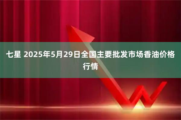 七星 2025年5月29日全国主要批发市场香油价格行情