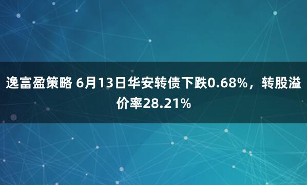逸富盈策略 6月13日华安转债下跌0.68%，转股溢价率28.21%