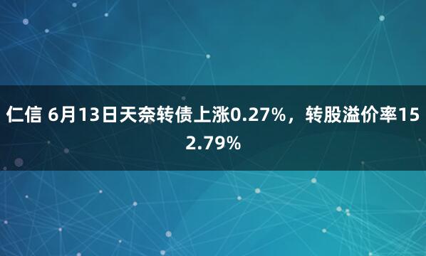 仁信 6月13日天奈转债上涨0.27%，转股溢价率152.79%