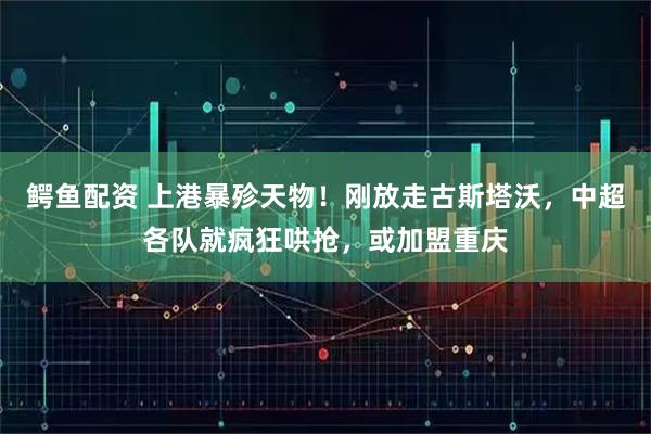 鳄鱼配资 上港暴殄天物！刚放走古斯塔沃，中超各队就疯狂哄抢，或加盟重庆