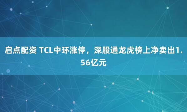 启点配资 TCL中环涨停，深股通龙虎榜上净卖出1.56亿元