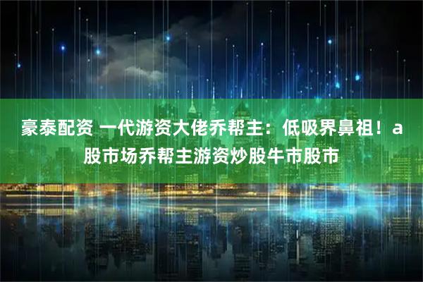 豪泰配资 一代游资大佬乔帮主：低吸界鼻祖！a股市场乔帮主游资炒股牛市股市