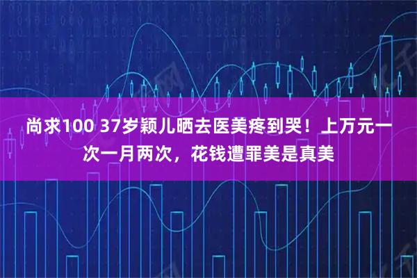 尚求100 37岁颖儿晒去医美疼到哭！上万元一次一月两次，花钱遭罪美是真美