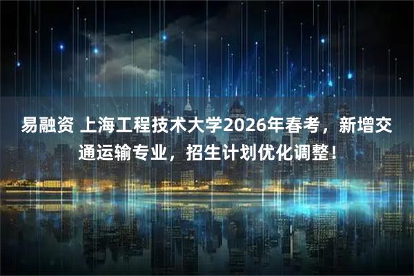 易融资 上海工程技术大学2026年春考，新增交通运输专业，招生计划优化调整！