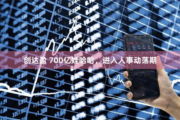 创达盈 700亿娃哈哈，进入人事动荡期