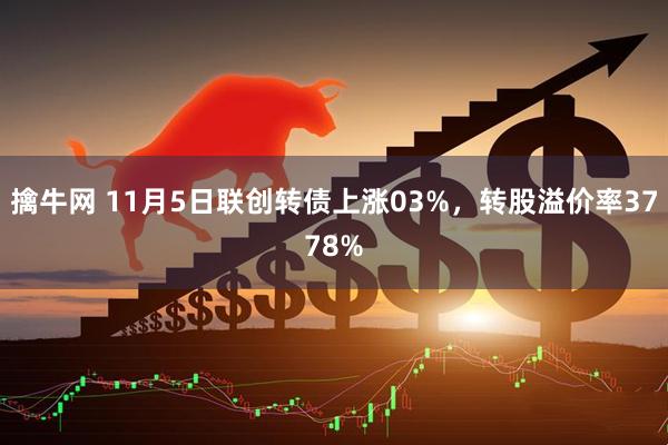 擒牛网 11月5日联创转债上涨03%，转股溢价率3778%