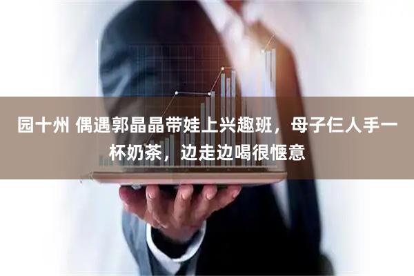 园十州 偶遇郭晶晶带娃上兴趣班，母子仨人手一杯奶茶，边走边喝很惬意