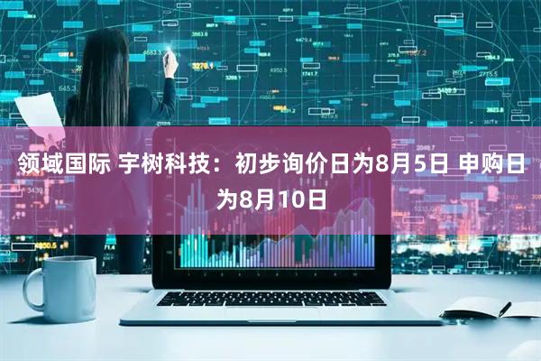领域国际 宇树科技：初步询价日为8月5日 申购日为8月10日